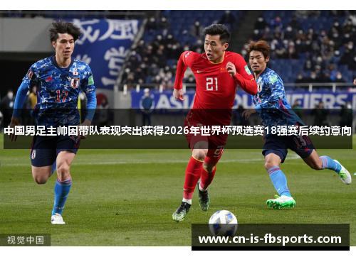 中国男足主帅因带队表现突出获得2026年世界杯预选赛18强赛后续约意向