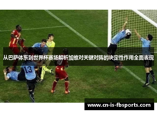 从巴萨体系到世界杯赛场解析加维对关键对阵的决定性作用全面表现